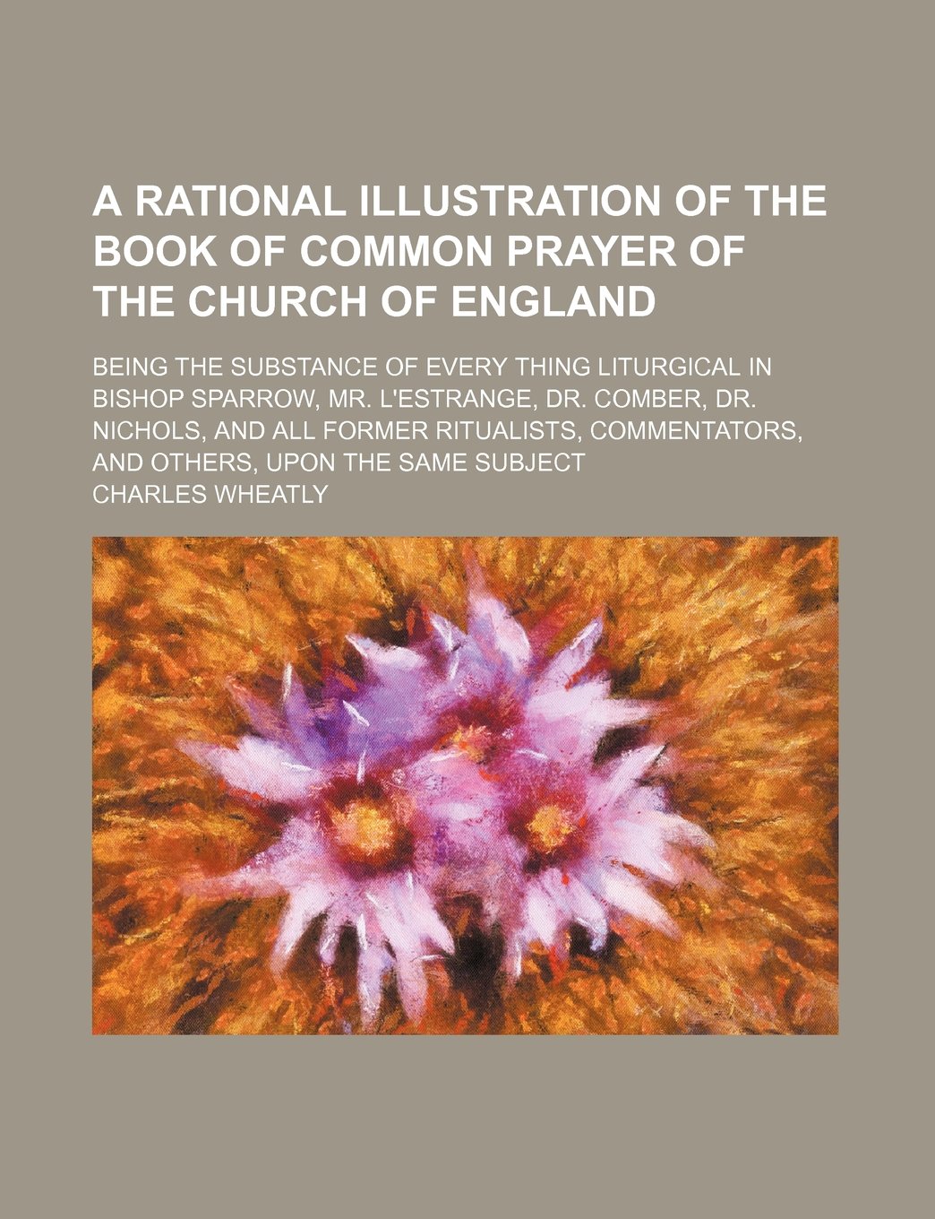 A Rational Illustration of the Book of Common Prayer of the Church of England; Being the Substance of Every Thing Liturgical in Bishop Sparrow, Mr. ... Commentators, and Others, Upon the Same Sub Politics & History