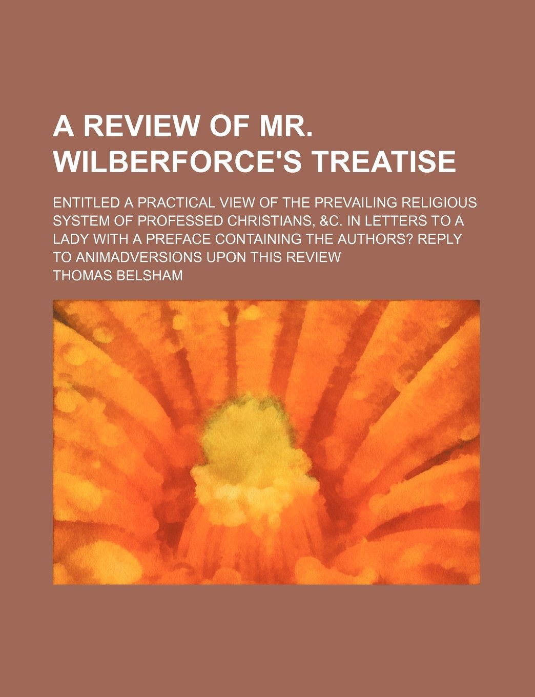 A Review of Mr. Wilberforce's Treatise; Entitled a Practical View of the Prevailing Religious System of Professed Christians, &C. in Letters to a Lady ... Reply to Animadversions Upon This Review Books