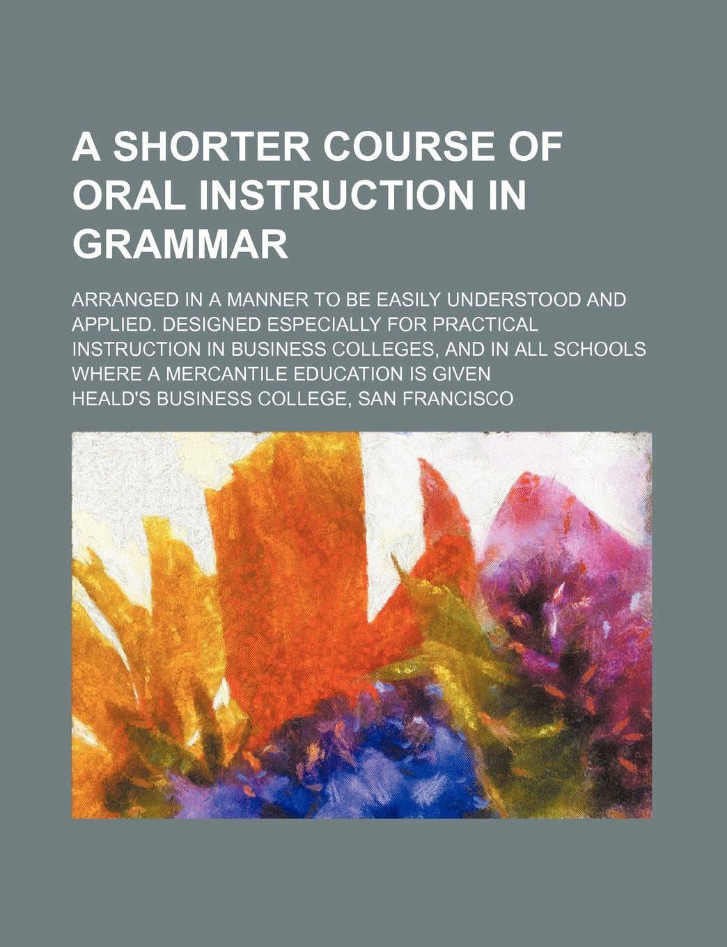 A Shorter Course of Oral Instruction in Grammar; Arranged in a Manner to Be Easily Understood and Applied. Designed Especially for Practical ... Schools Where a Mercantile Education Is Given Books