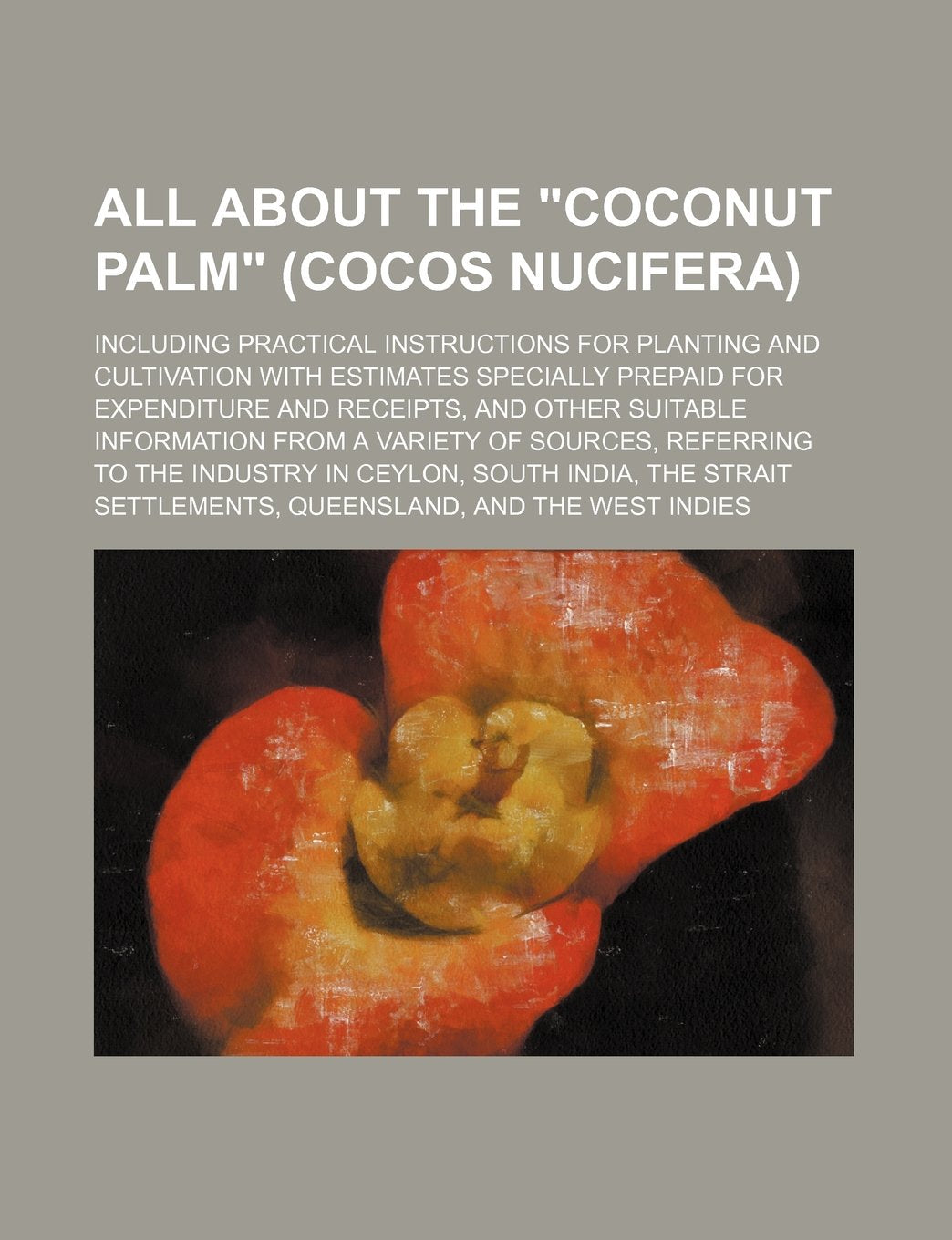 All about the "Coconut Palm" (Cocos Nucifera); Including Practical Instructions for Planting and Cultivation with Estimates Specially Prepaid for ... Variety of Sources, Referring to the Industry Books