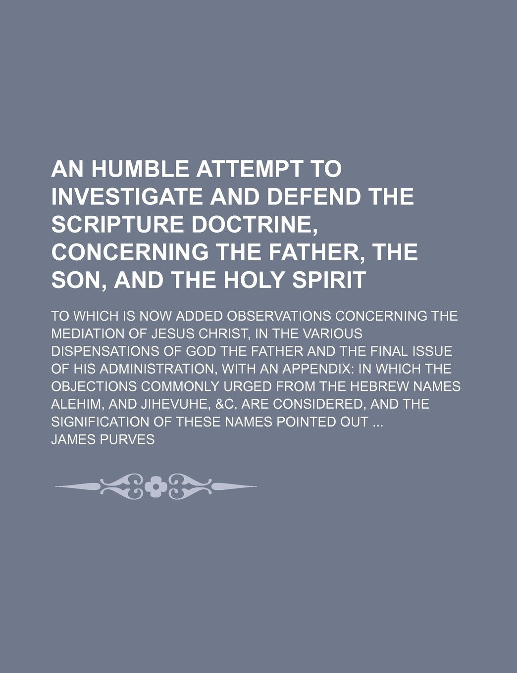 An Humble Attempt to Investigate and Defend the Scripture Doctrine, Concerning the Father, the Son, and the Holy Spirit; To Which Is Now Added ... Dispensations of God the Father and the Fi Books