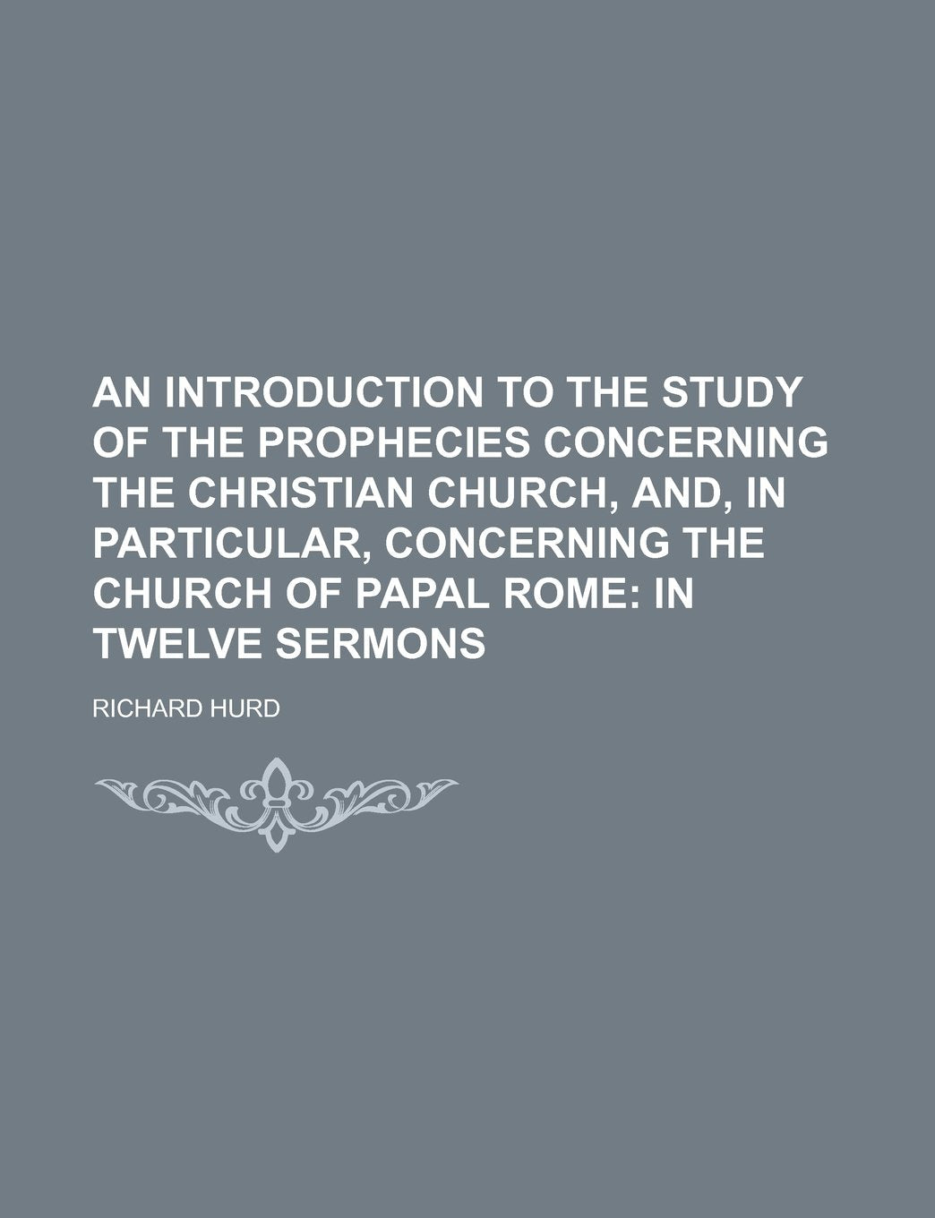 An Introduction to the Study of the Prophecies Concerning the Christian Church, And, in Particular, Concerning the Church of Papal Rome; In Twelve Sermons Politics & History