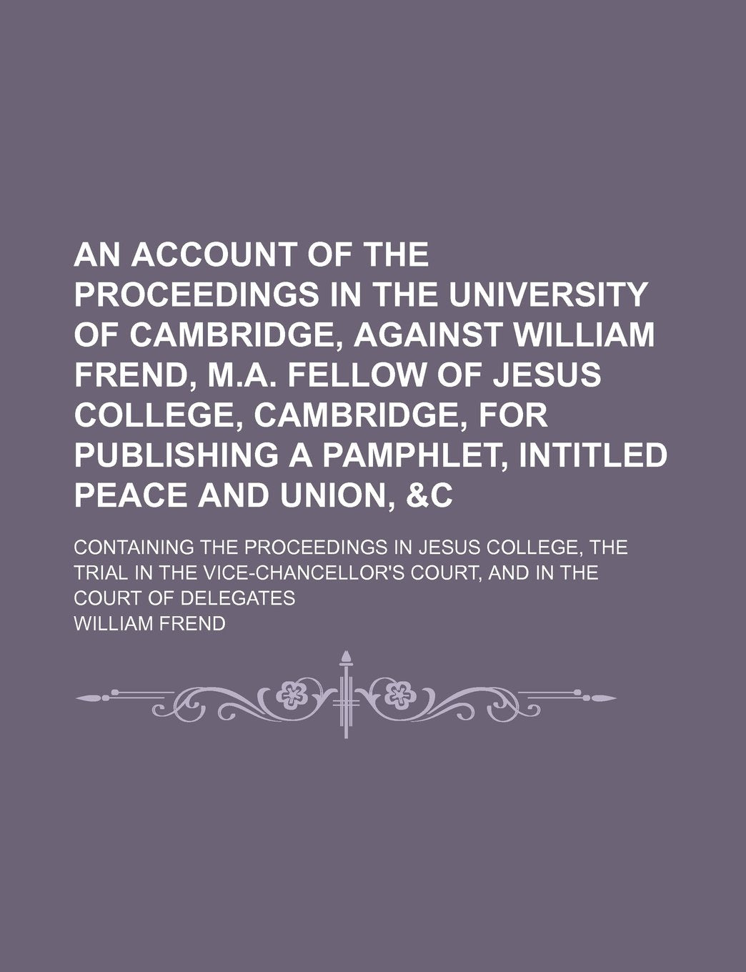 An Account of the Proceedings in the University of Cambridge, Against William Frend, M.A. Fellow of Jesus College, Cambridge, for Publishing a ... in Jesus College, the Trial in the Vice-Chanc Books
