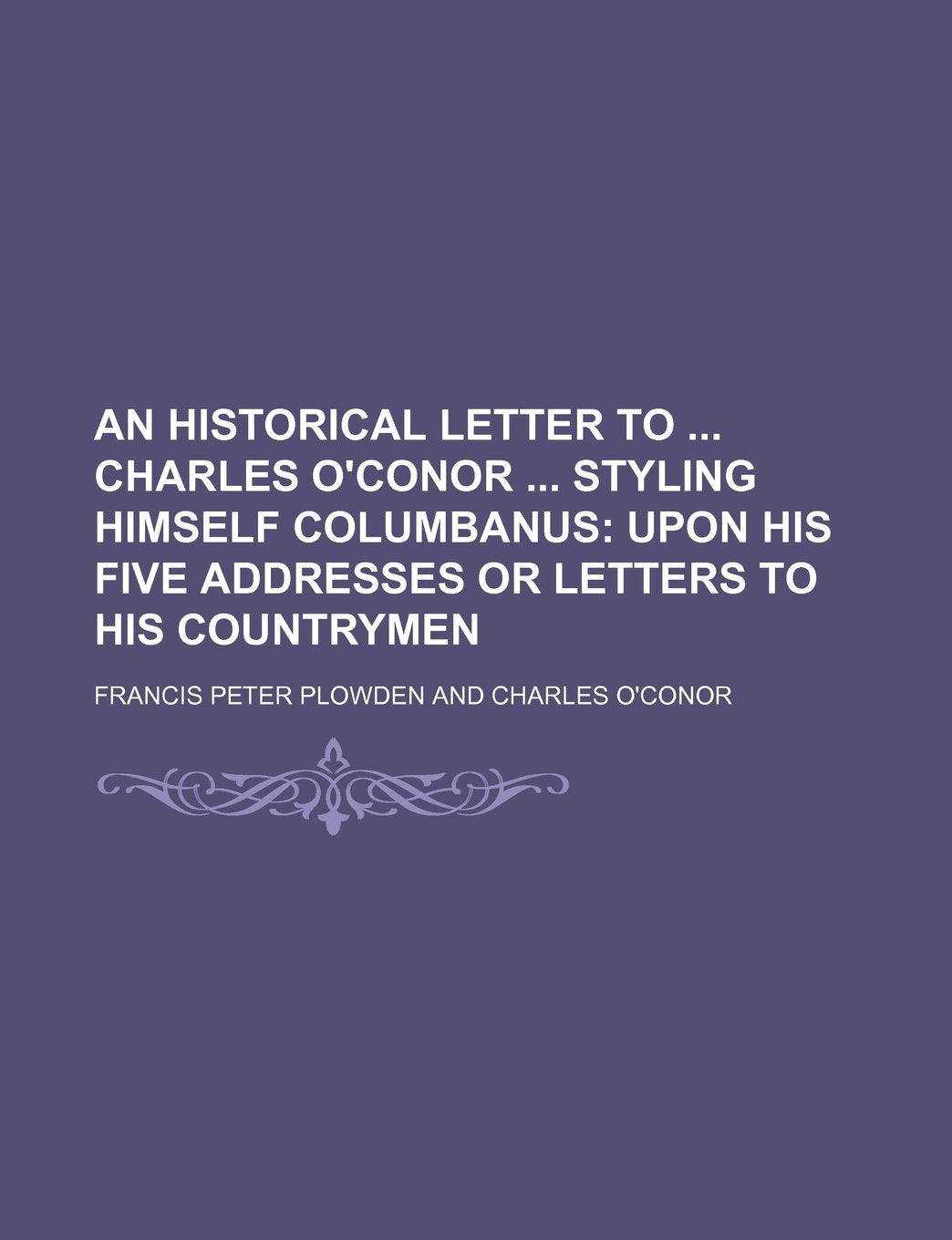 An Historical Letter to Charles O'Conor Styling Himself Columbanus; Upon His Five Addresses or Letters to His Countrymen Books