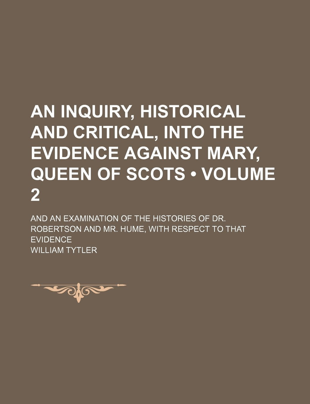 An Inquiry, Historical and Critical, Into the Evidence Against Mary, Queen of Scots (Volume 2); And an Examination of the Histories of Dr. Robertson and Mr. Hume, with Respect to That Evidence Books