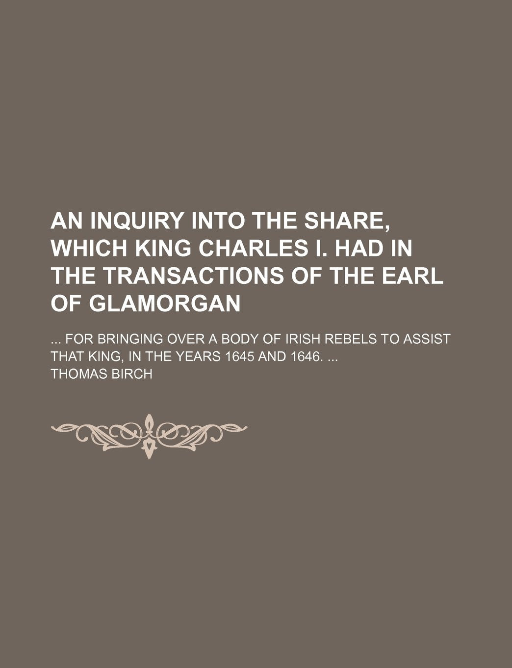 An Inquiry Into the Share, Which King Charles I. Had in the Transactions of the Earl of Glamorgan; For Bringing Over a Body of Irish Rebels to Assist That King, in the Years 1645 and 1646. Contemporary literature Books