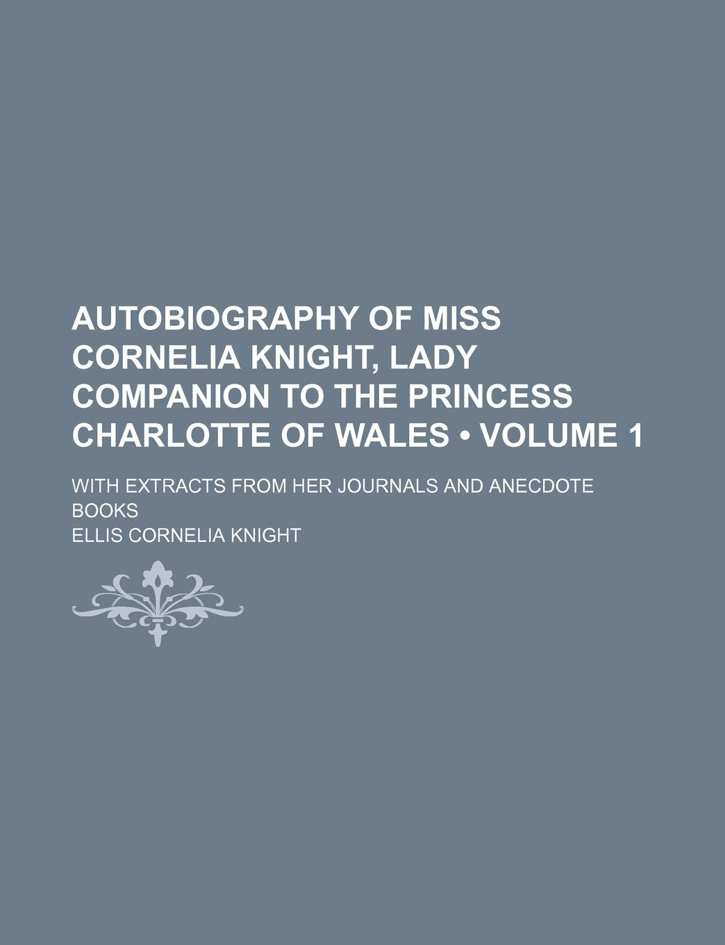 Autobiography of Miss Cornelia Knight, Lady Companion to the Princess Charlotte of Wales (Volume 1); With Extracts from Her Journals and Anecdote Books Politics & History