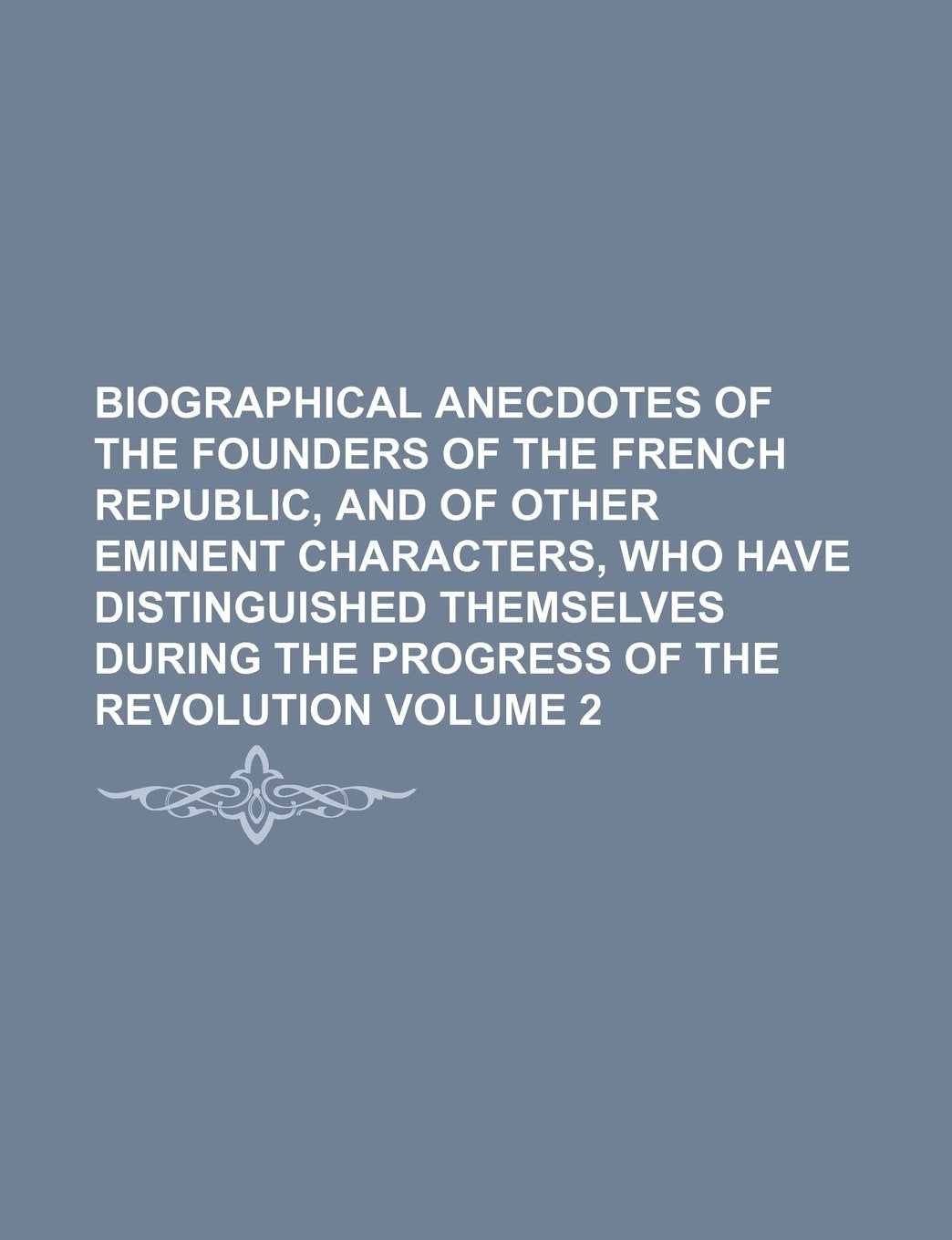Biographical Anecdotes of the Founders of the French Republic, and of Other Eminent Characters, Who Have Distinguished Themselves During the Progress of the Revolution Volume 2 Books