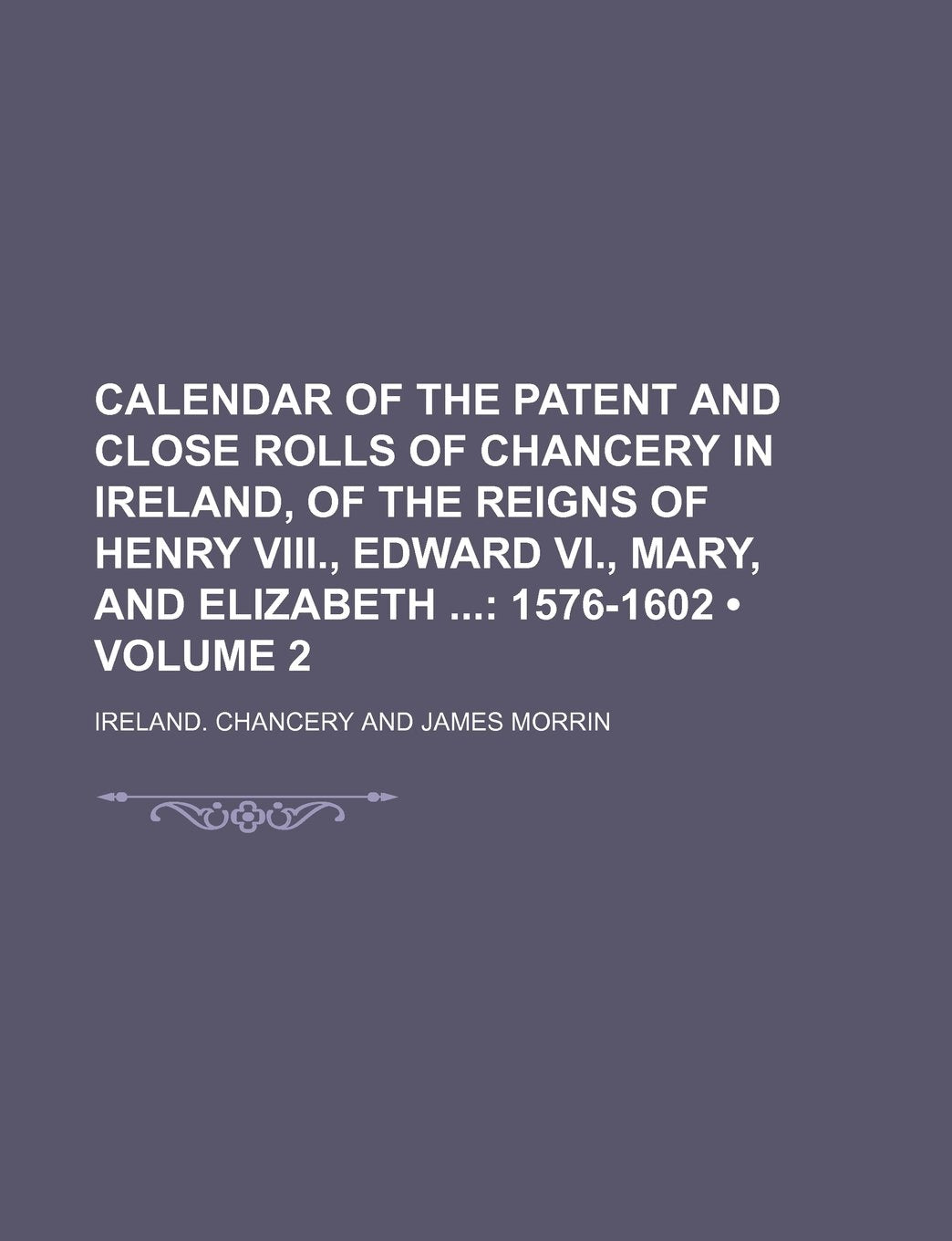 Calendar of the Patent and Close Rolls of Chancery in Ireland, of the Reigns of Henry VIII., Edward VI., Mary, and Elizabeth (Volume 2); 1576-1602 Books