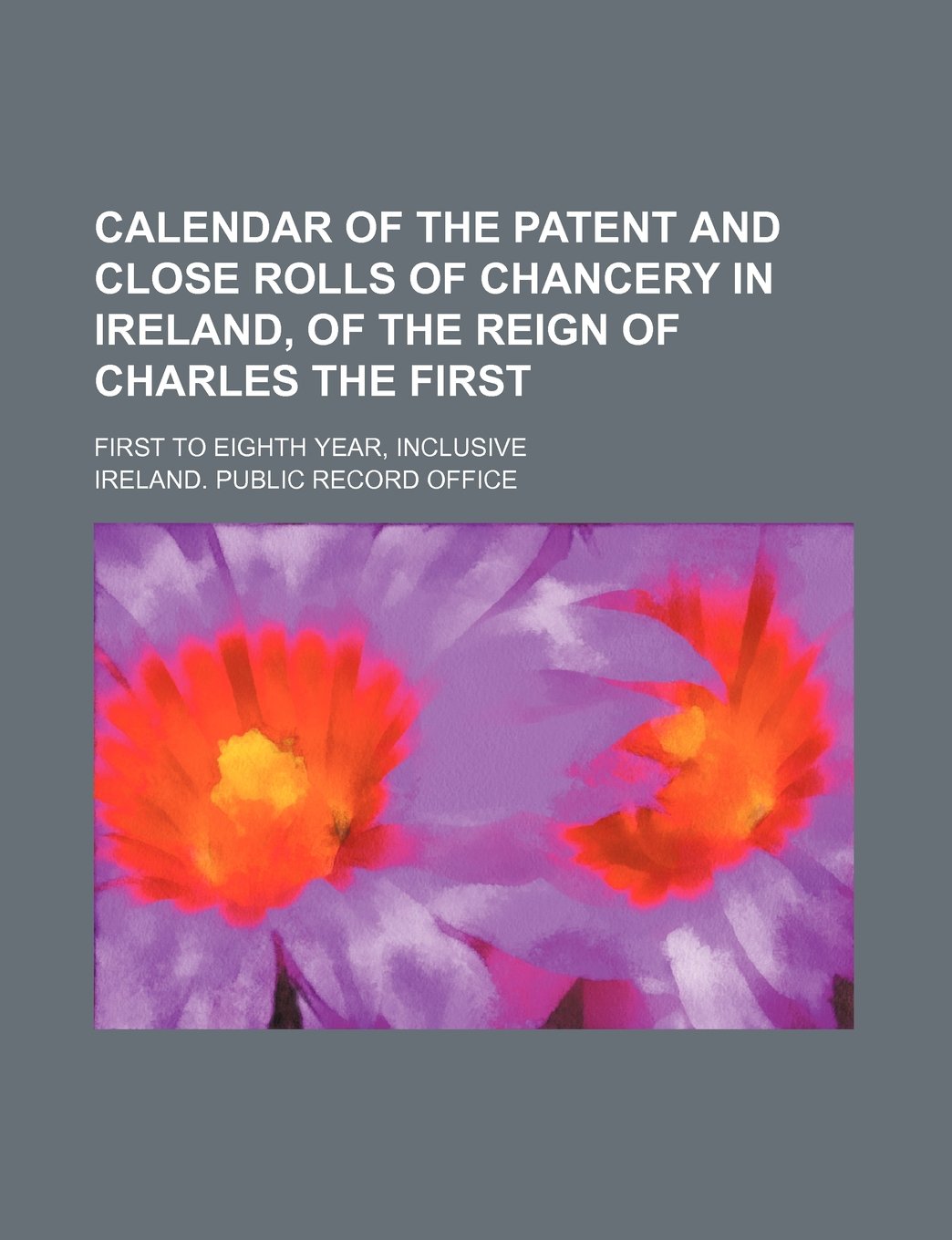 Calendar of the Patent and Close Rolls of Chancery in Ireland, of the Reign of Charles the First; First to Eighth Year, Inclusive Books
