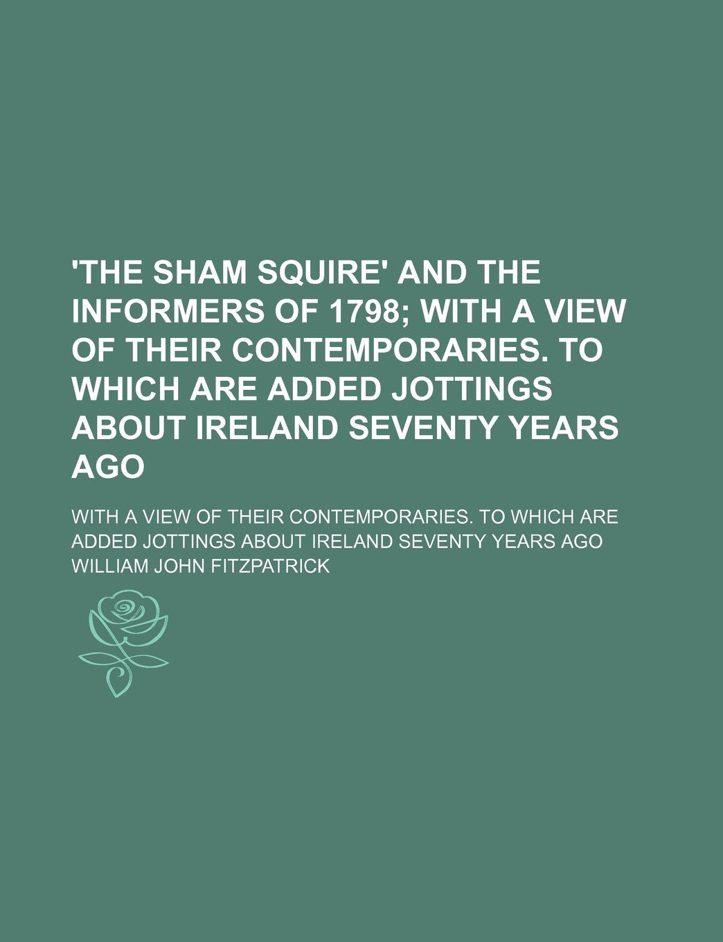 'The Sham Squire' and the Informers of 1798; With a View of Their Contemporaries. to Which Are Added Jottings about Ireland Seventy Years Ago. with a Books