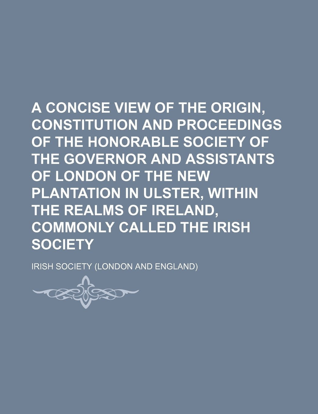 A Concise View of the Origin, Constitution and Proceedings of the Honorable Society of the Governor and Assistants of London of the New Plantation in ... of Ireland, Commonly Called the Irish Society Books