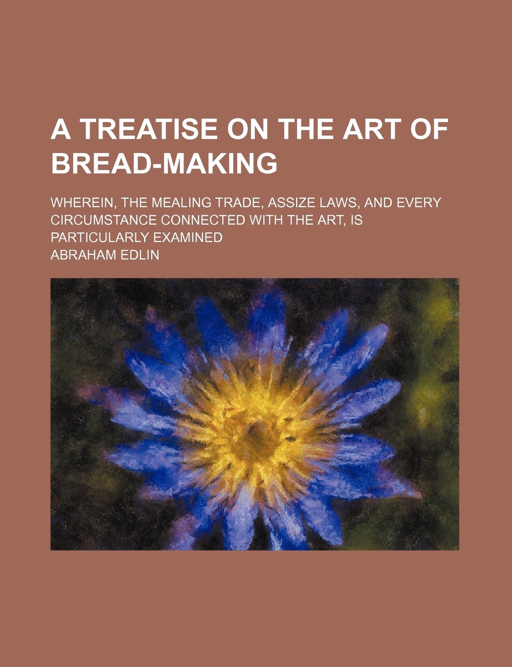 A Treatise on the Art of Bread-Making; Wherein, the Mealing Trade, Assize Laws, and Every Circumstance Connected with the Art, Is Particularly Examined Books