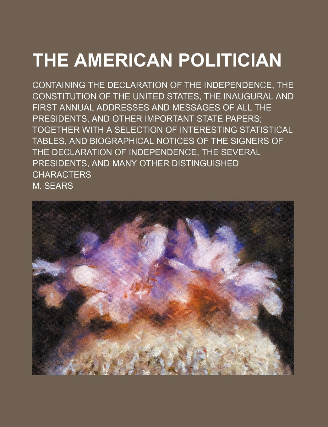 The American Politician; Containing the Declaration of the Independence, the Constitution of the United States, the Inaugural and First Annual ... Papers Together with a Selection of Interesti book