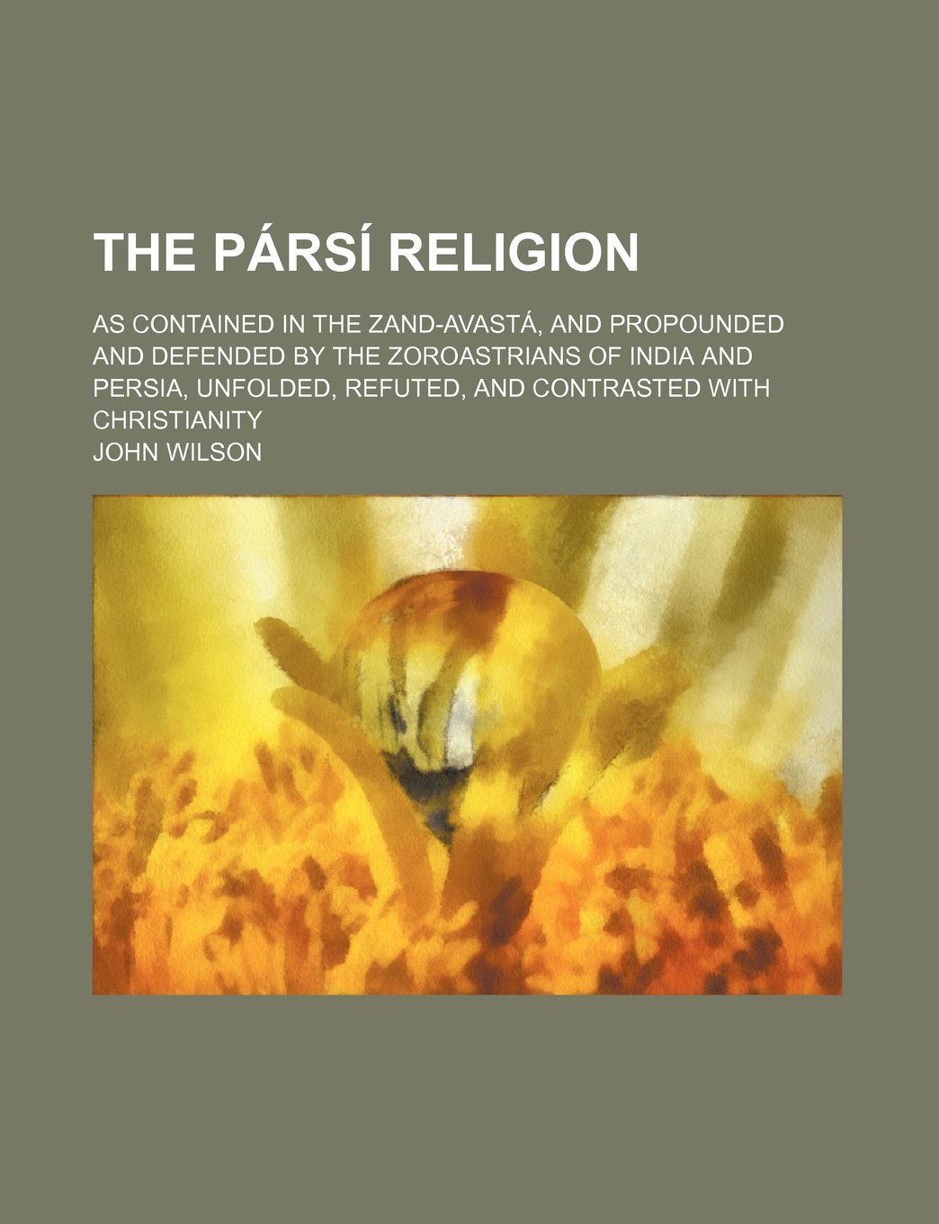 The Parsi Religion; As Contained in the Zand-Avasta, and Propounded and Defended by the Zoroastrians of India and Persia, Unfolded, Refuted, and Contrasted with Christianity Books