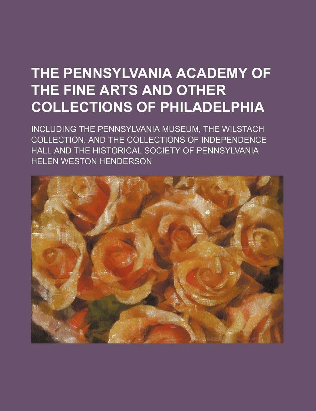 The Pennsylvania Academy of the Fine Arts and Other Collections of Philadelphia; Including the Pennsylvania Museum, the Wilstach Collection, and the ... and the Historical Society of Pennsylvania Books