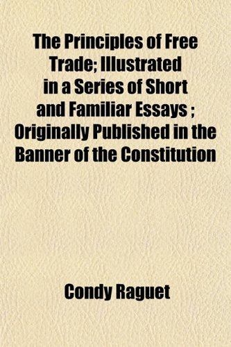The Principles of Free Trade; Illustrated in a Series of Short and Familiar Essays Originally Published in the Banner of the Constitution Books