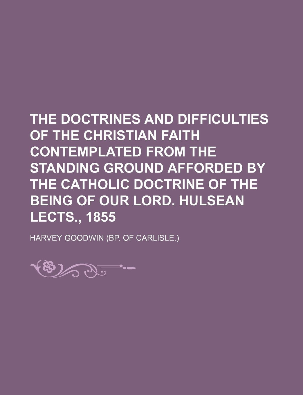 The Doctrines and Difficulties of the Christian Faith Contemplated from the Standing Ground Afforded by the Catholic Doctrine of the Being of Our Lord. Hulsean Lects., 1855 Books