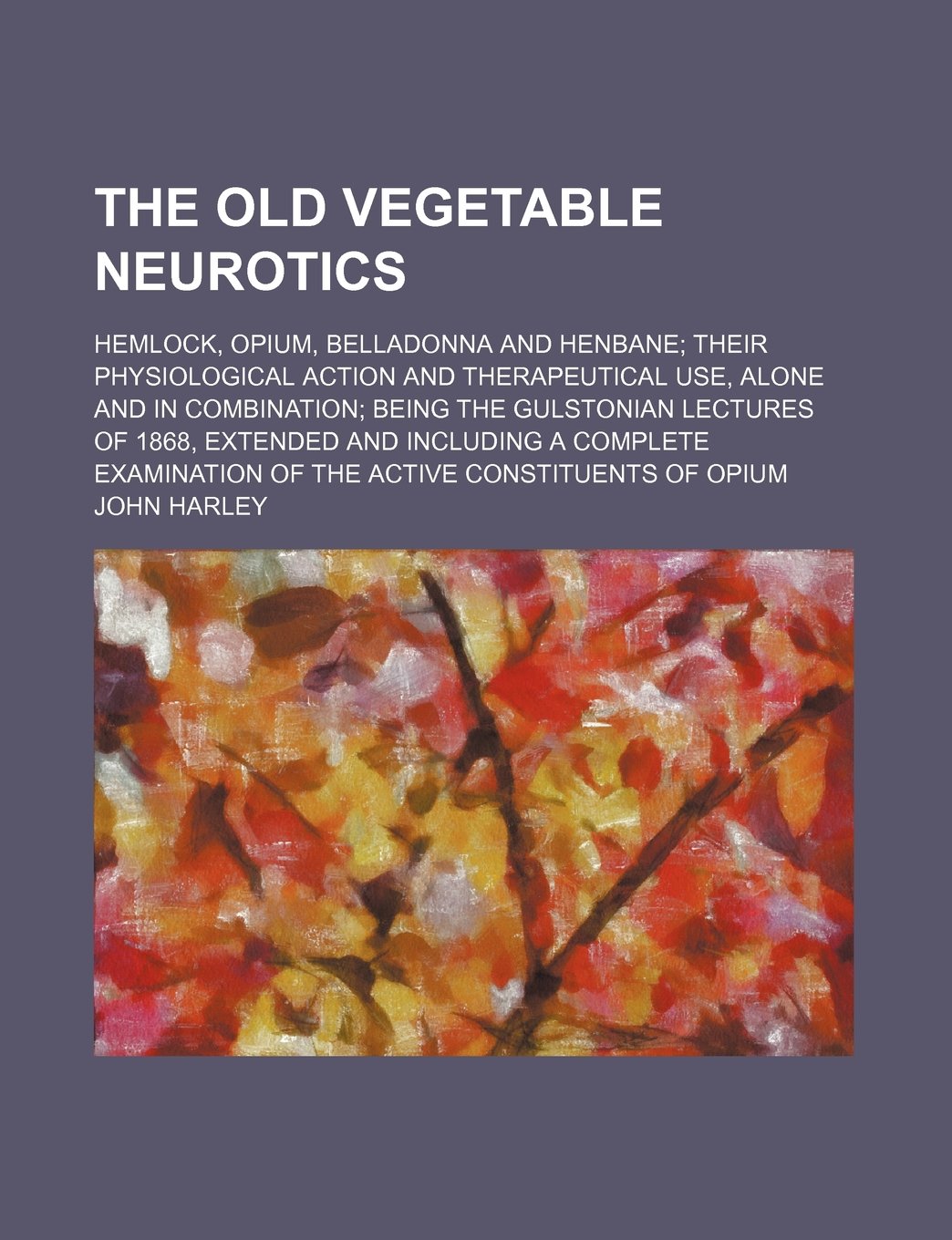The Old Vegetable Neurotics; Hemlock, Opium, Belladonna and Henbane Their Physiological Action and Therapeutical Use, Alone and in Combination Being the Gulstonian Lectures of 1868, Extended and Including a Complete Examination of the Active Constituents Medicine