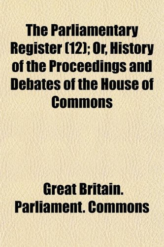 The Parliamentary Register (Volume 12); Or, History of the Proceedings and Debates of the House of Commons Books