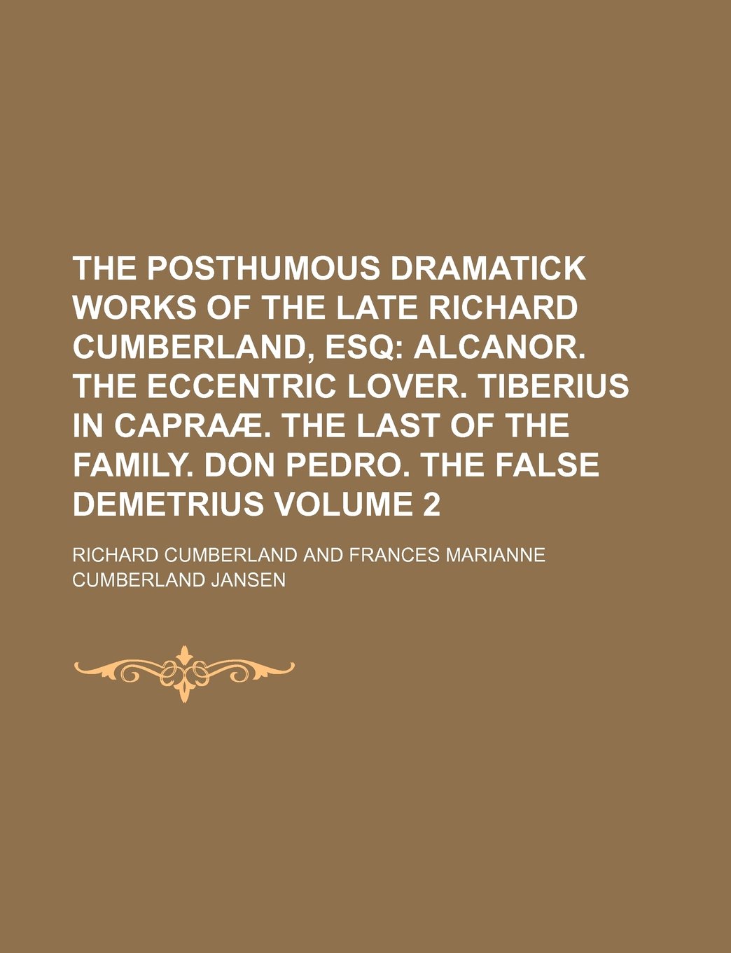The Posthumous Dramatick Works of the Late Richard Cumberland, Esq; Alcanor. the Eccentric Lover. Tiberius in Capraae. the Last of the Family. Don Pedro. the False Demetrius Volume 2 Books