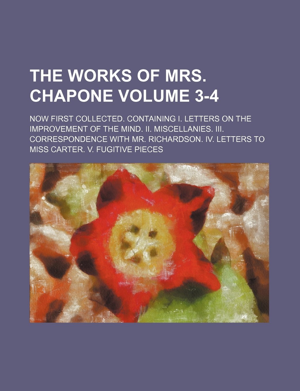The Works of Mrs. Chapone Volume 3-4; Now First Collected. Containing I. Letters on the Improvement of the Mind. II. Miscellanies. III. Correspondence ... Letters to Miss Carter. V. Fugitive Pieces Books