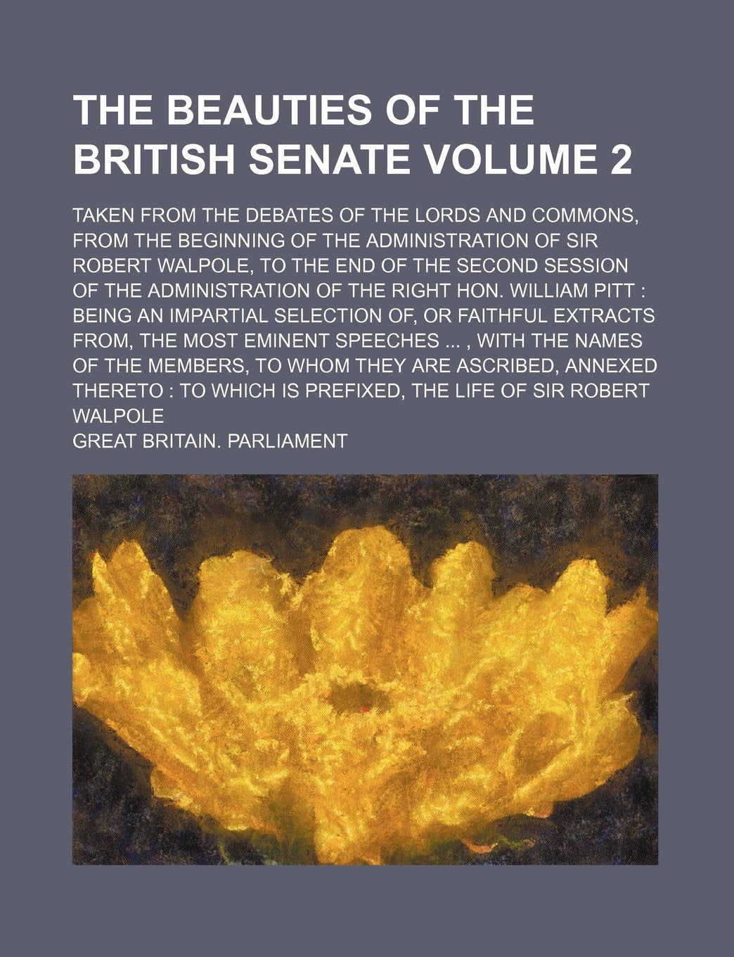 The Beauties of the British Senate; Taken from the Debates of the Lords and Commons, from the Beginning of the Administration of Sir Robert Walpole, ... of the Right Hon. William Volume 2 Books