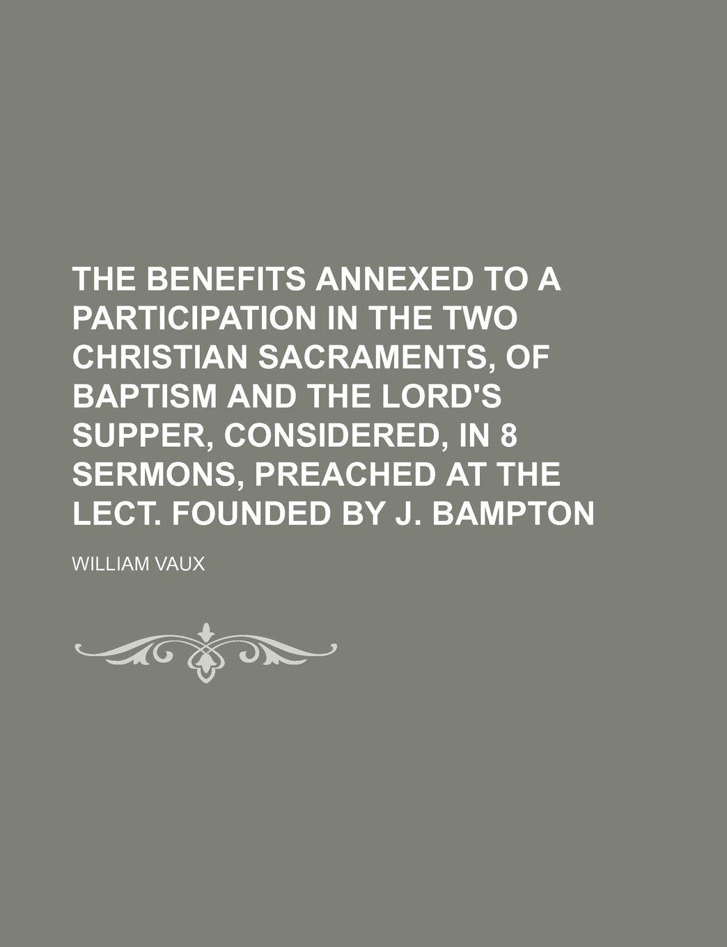 The Benefits Annexed to a Participation in the Two Christian Sacraments, of Baptism and the Lord's Supper, Considered, in 8 Sermons, Preached at the Lect. Founded by J. Bampton Books