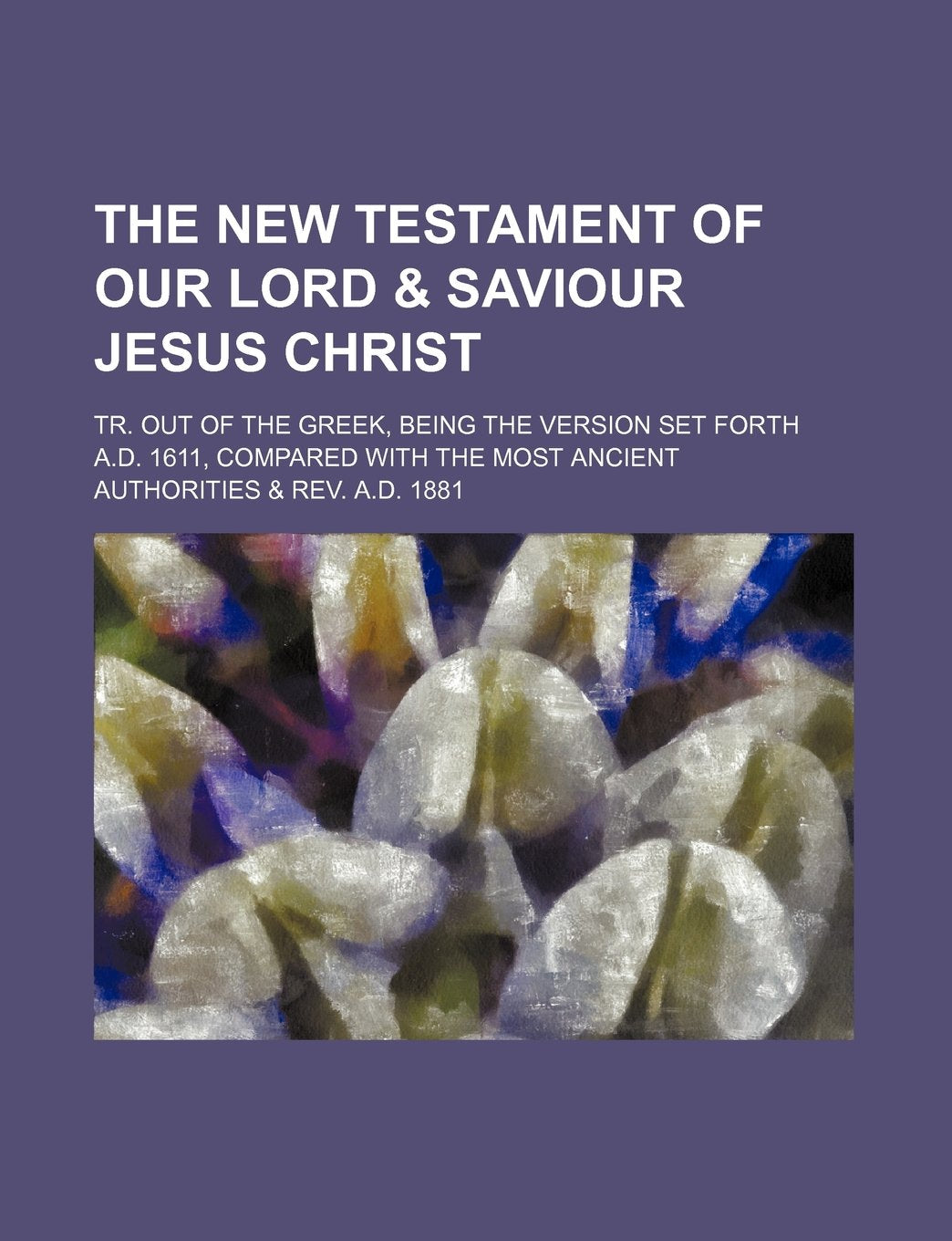 The New Testament of Our Lord & Saviour Jesus Christ; Tr. Out of the Greek, Being the Version Set Forth A.D. 1611, Compared with the Most Ancient Authorities & REV. A.D. 1881 Books