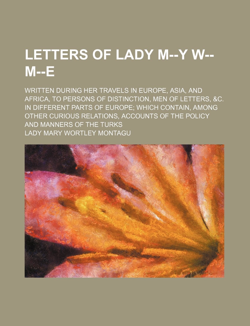 Letters of Lady M--Y W-- M--E; Written During Her Travels in Europe, Asia, and Africa, to Persons of Distinction, Men of Letters, &C. in Different ... of the Policy and Manners of the Turk Books