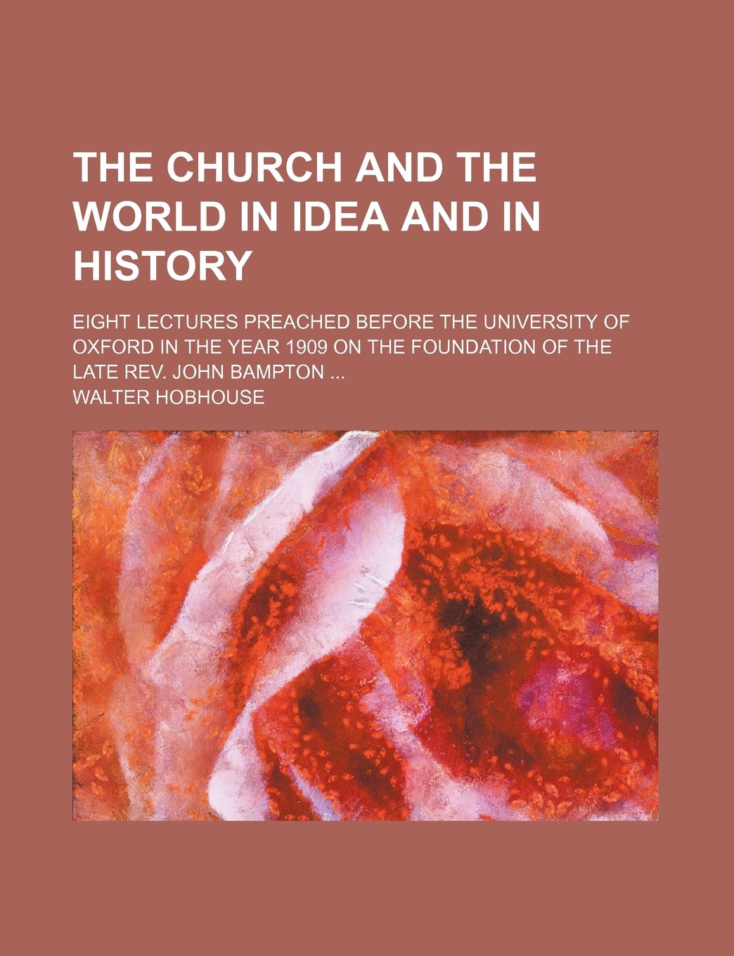 The Church and the World in Idea and in History; Eight Lectures Preached Before the University of Oxford in the Year 1909 on the Foundation of the Late REV. John Bampton Politics & History