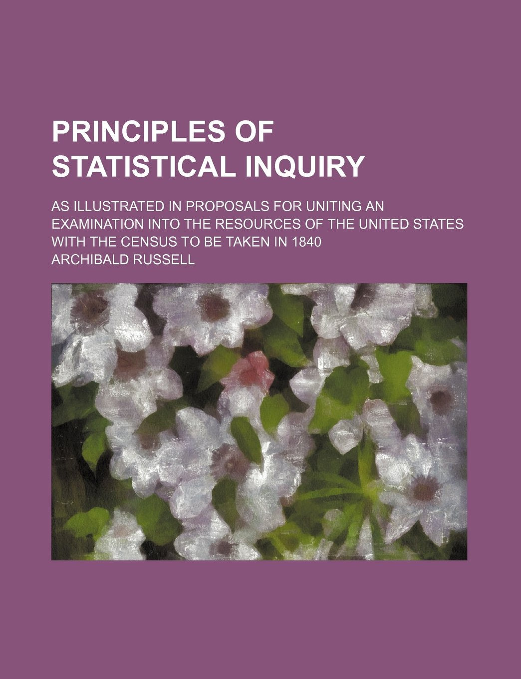 Principles of Statistical Inquiry; As Illustrated in Proposals for Uniting an Examination Into the Resources of the United States with the Census to Be Taken in 1840 Books