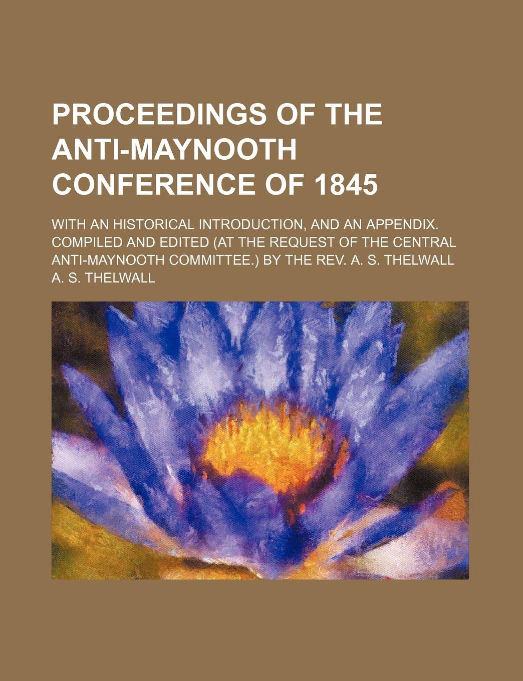 Proceedings of the Anti-Maynooth Conference of 1845; With an Historical Introduction, and an Appendix. Compiled and Edited (at the Request of the ... Committee.) by the REV. A. S. Thelwall Books