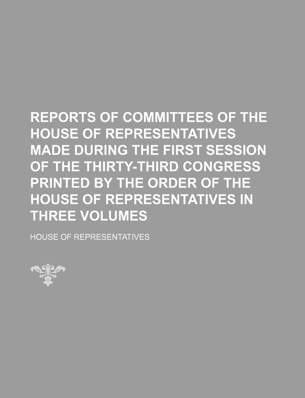 Reports of Committees of the House of Representatives Made During the First Session of the Thirty-Third Congress Printed by the Order of the House of Representatives in Three Volumes Books