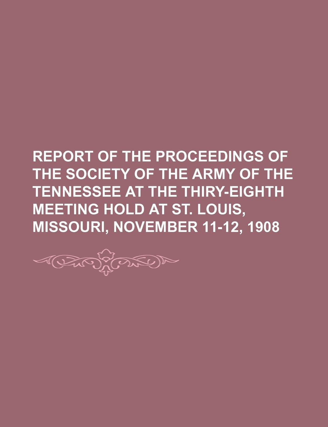 Report of the Proceedings of the Society of the Army of the Tennessee at the Thiry-Eighth Meeting Hold at St. Louis, Missouri, November 11-12, 1908 Books