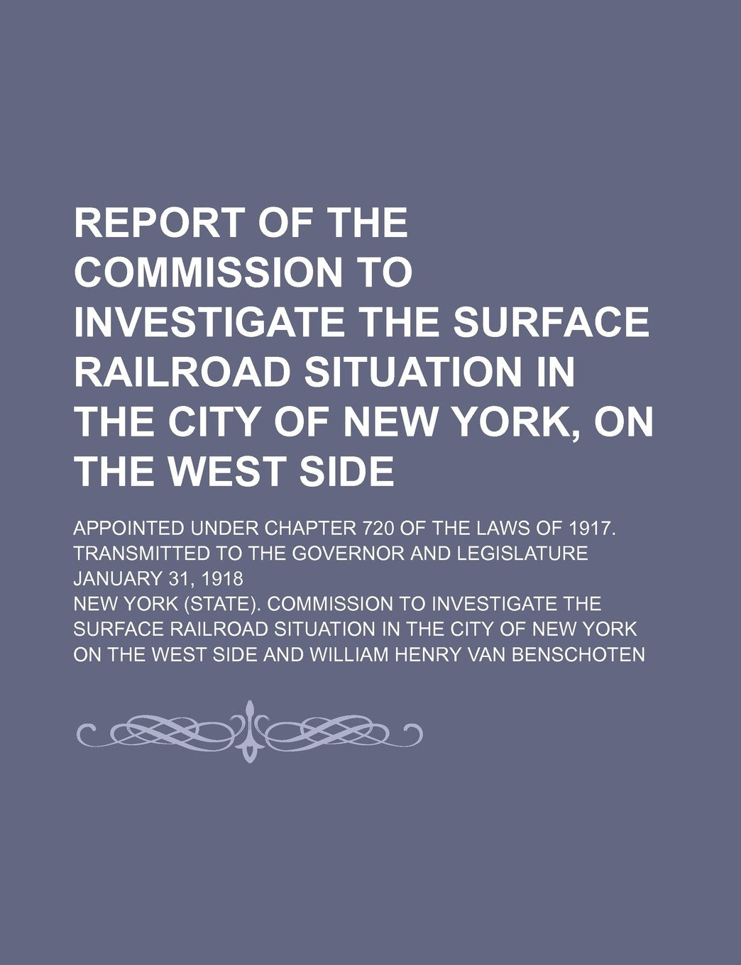 Report of the Commission to Investigate the Surface Railroad Situation in the City of New York, on the West Side; Appointed Under Chapter 720 of the ... the Governor and Legislature January 31, 1918 Books