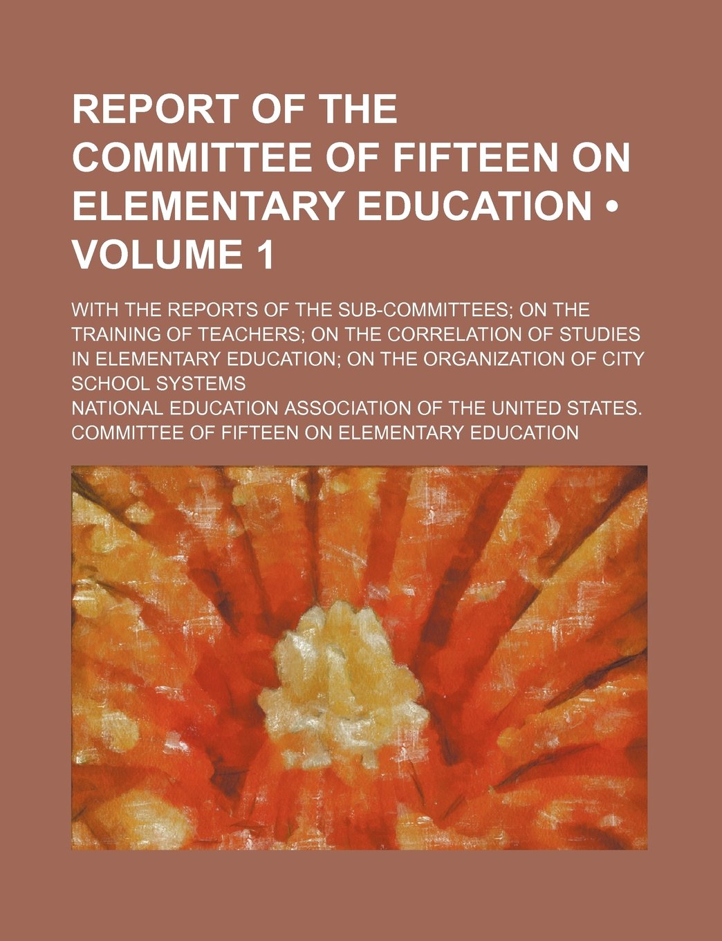 Report of the Committee of Fifteen on Elementary Education (Volume 1); With the Reports of the Sub-Committees on the Training of Teachers on the ... on the Organization of City School Systems Books