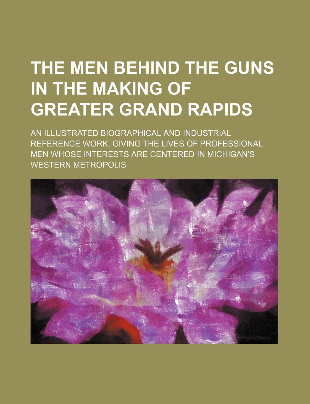 The Men Behind the Guns in the Making of Greater Grand Rapids; An Illustrated Biographical and Industrial Reference Work, Giving the Lives of ... Are Centered in Michigan's Western Metropolis Books
