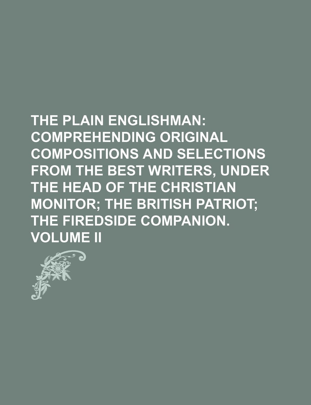 The Plain Englishman; Comprehending Original Compositions and Selections from the Best Writers, Under the Head of the Christian Monitor the British Patriot the Firedside Companion. Volume II Books