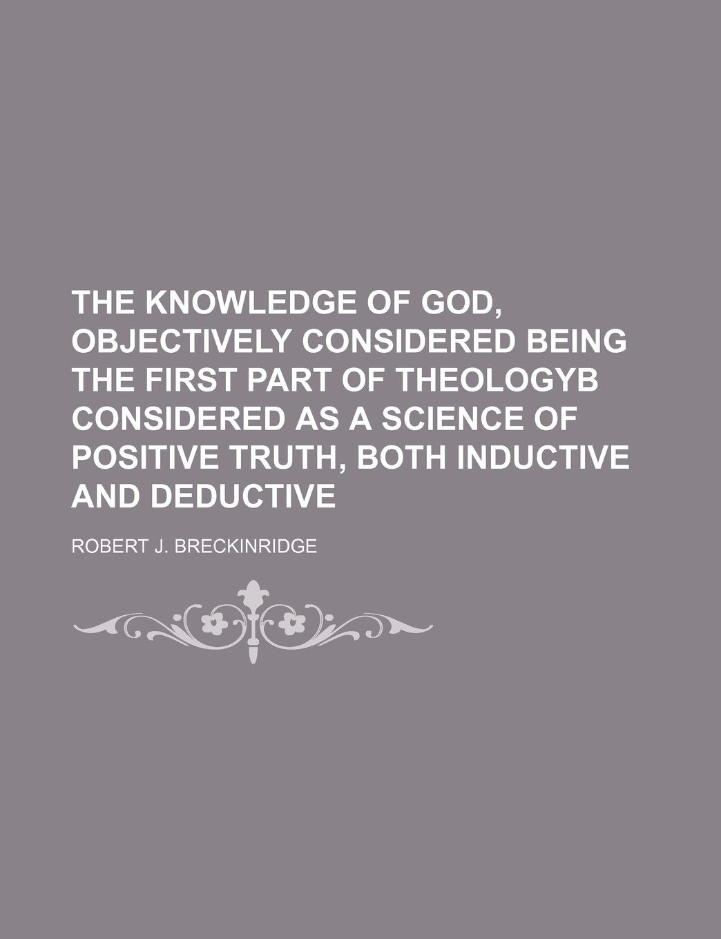 The Knowledge of God, Objectively Considered Being the First Part of Theologyb Considered as a Science of Positive Truth, Both Inductive and Deductive Books