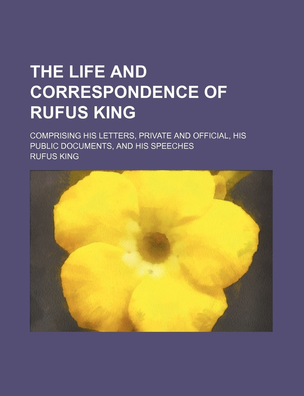 The Life and Correspondence of Rufus King (Volume 6); Comprising His Letters, Private and Official, His Public Documents, and His Speeches Politics & History