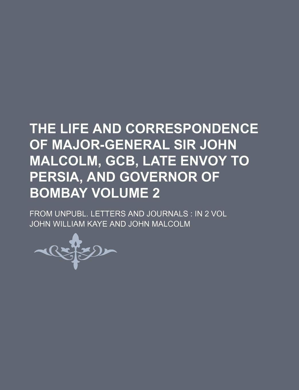 The Life and Correspondence of Major-General Sir John Malcolm, Gcb, Late Envoy to Persia, and Governor of Bombay Volume 2; From Unpubl. Letters and Jo Memories
