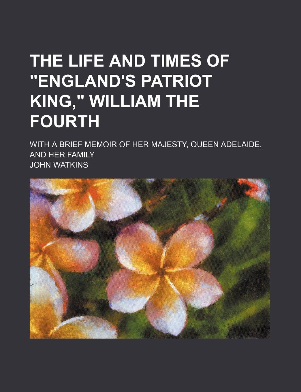 The Life and Times of "England's Patriot King," William the Fourth; With a Brief Memoir of Her Majesty, Queen Adelaide, and Her Family Books