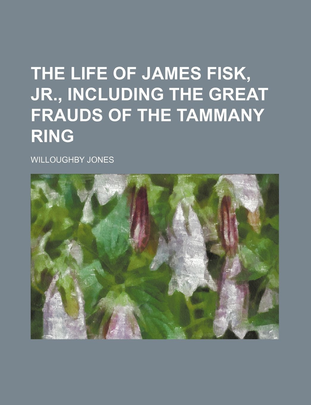 The Life of James Fisk, Jr., Including the Great Frauds of the Tammany Ring Politics & History