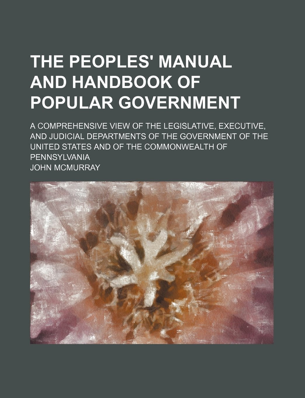 The Peoples' Manual and Handbook of Popular Government; A Comprehensive View of the Legislative, Executive, and Judicial Departments of the Government ... and of the Commonwealth of Pennsylvania Books