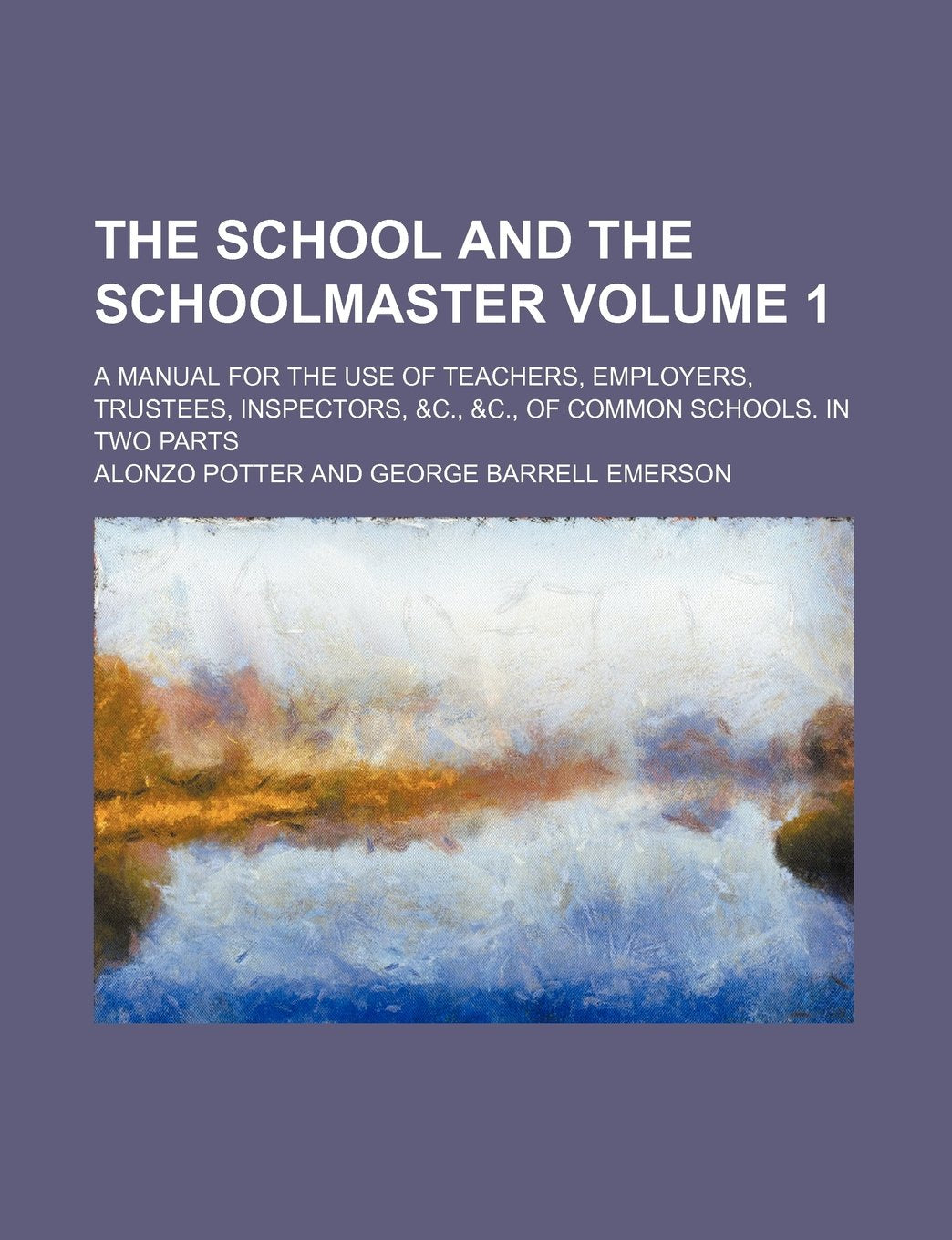 The School and the Schoolmaster Volume 1; A Manual for the Use of Teachers, Employers, Trustees, Inspectors, &C., &C., of Common Schools. in Two Parts Books