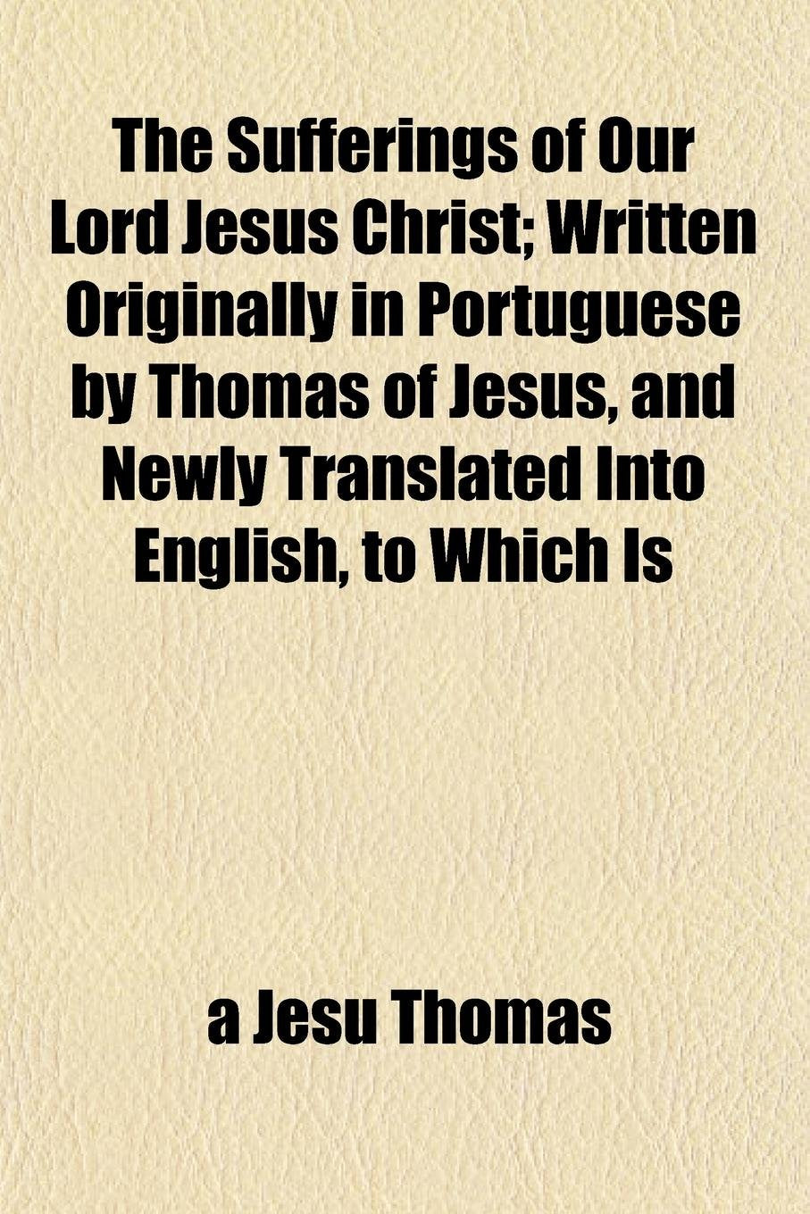 The Sufferings of Our Lord Jesus Christ (Volume 1); Written Originally in Portuguese by Thomas of Jesus, and Newly Translated Into English, to Which ... Last Part, Never Before Published in English Books