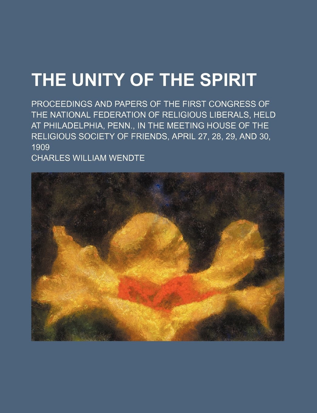 The Unity of the Spirit; Proceedings and Papers of the First Congress of the National Federation of Religious Liberals, Held at Philadelphia, Penn., ... of Friends, April 27, 28, 29, and 30, 1909 Books