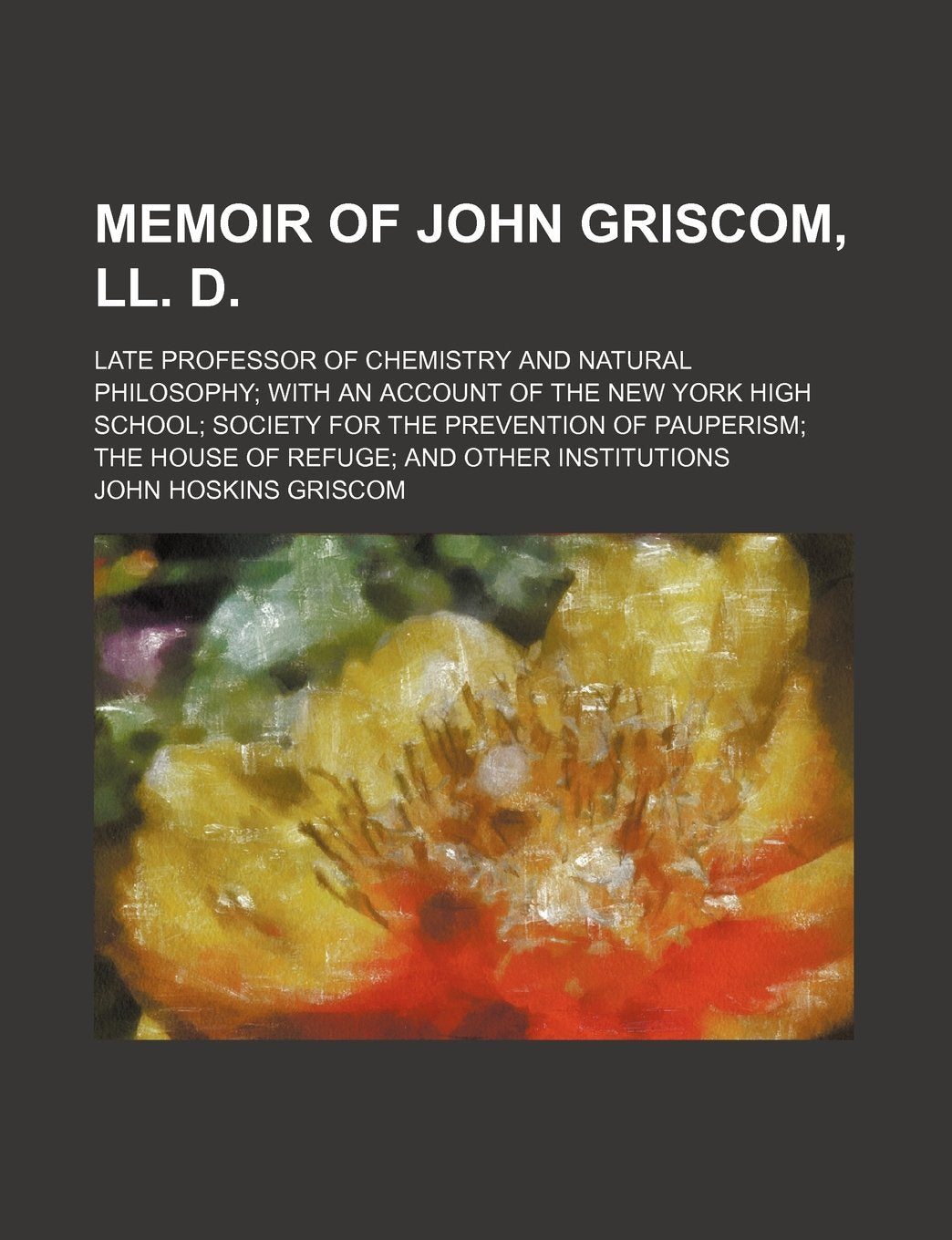 Memoir of John Griscom, LL. D.; Late Professor of Chemistry and Natural Philosophy with an Account of the New York High School Society for the ... the House of Refuge and Other Institutions Books