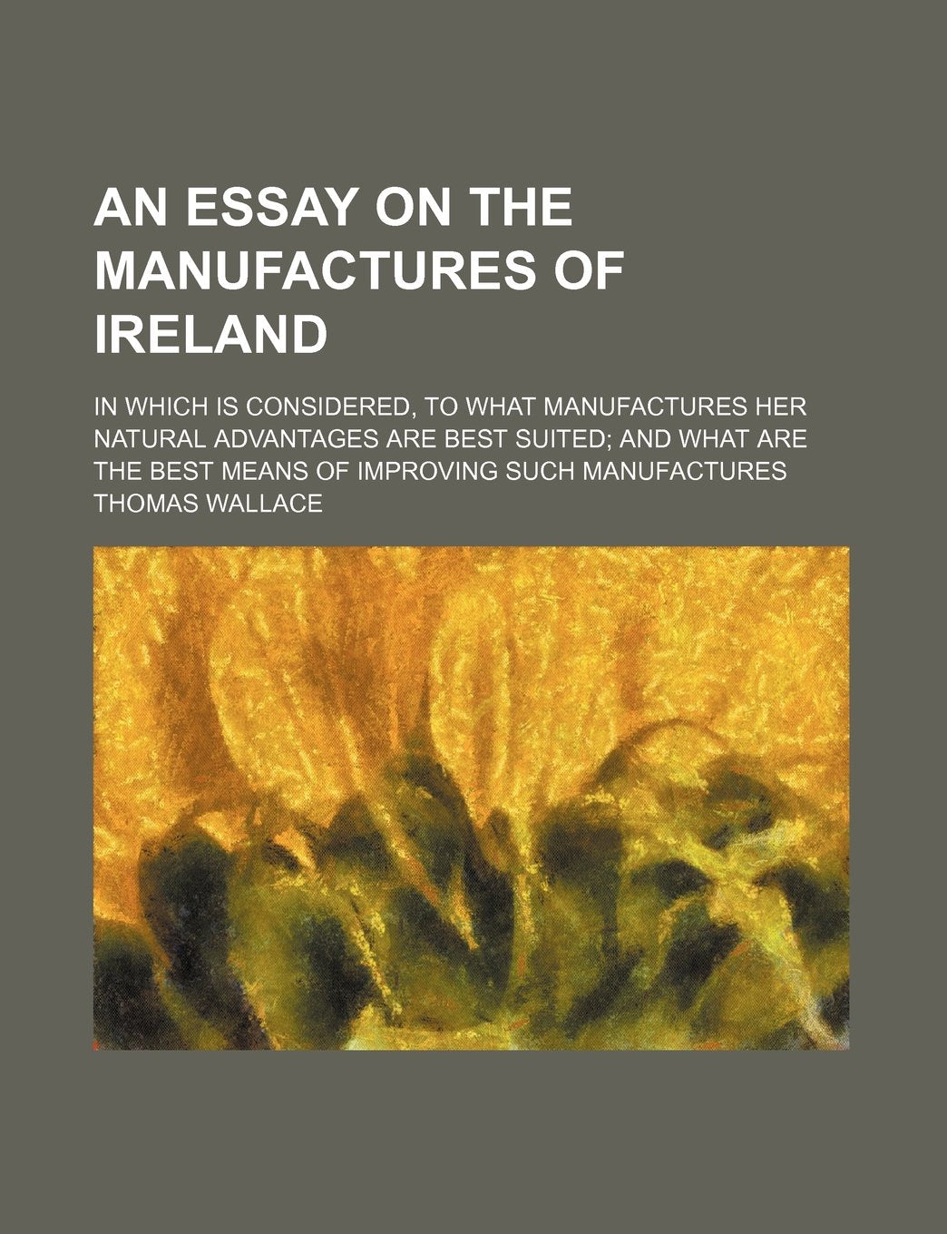 An Essay on the Manufactures of Ireland; In Which Is Considered, to What Manufactures Her Natural Advantages Are Best Suited and What Are the Best Means of Improving Such Manufactures Books